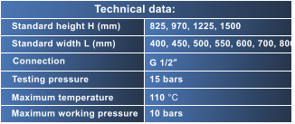 Standard height H (mm) Standard width L (mm) Connection Testing pressure Maximum temperature Maximum working pressure 825, 970, 1225, 1500 400, 450, 500, 550, 600, 700, 800 G 1/2“ 15 bars 110 °C 10 bars Technical data: